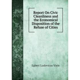 

Книга Report On Civic Cleanliness and the Economical Disposition of the Refuse of Cities