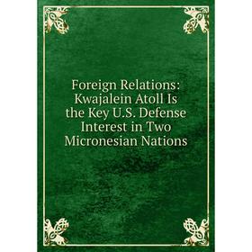 

Книга Foreign Relations: Kwajalein Atoll Is the Key U. S. Defense Interest in Two Micronesian Nations