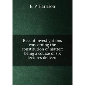 

Книга Recent investigations concerning the constitution of matter: being a course of six lectures delivere