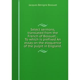 

Книга Select sermons, translated from the French of Bossuet,. To which is prefixed An essay on the eloquence of the pulpit in England.