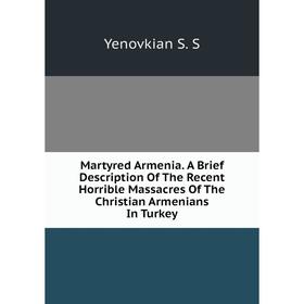 

Книга Martyred Armenia A Brief Description of the Recent Horrible Massacres of the Christian Armenians In Turkey