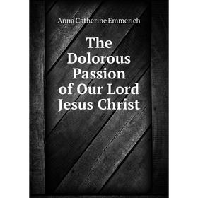 

Книга The Dolorous Passion of Our Lord Jesus Christ