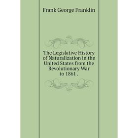 

Книга The Legislative History of Naturalization in the United States from the Revolutionary War to 1861.