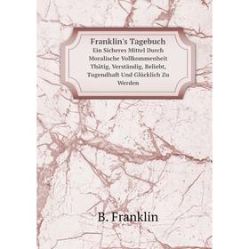 

Книга Franklin's Tagebuch Ein Sicheres Mittel Durch Moralische Vollkommenheit Thätig, Verständig, Beliebt, Tugendhaft Und Glücklich Zu Werden