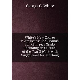 

Книга White'S New Course in Art Instruction: Manual for Fifth Year Grade Including an Outline of the Year'S Work. with Suggestions for Teaching