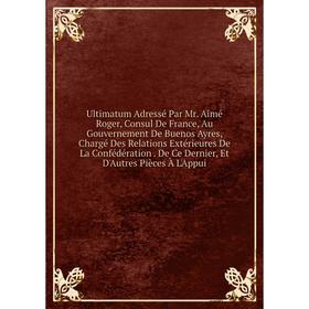 

Книга Ultimatum Adressé Par Mr. Aimé Roger, Consul De France, Au Gouvernement De Buenos Ayres, Chargé Des Relations Extérieures De La Confédération. D