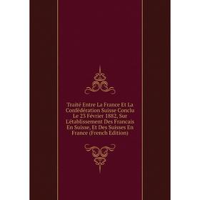 

Книга Traité Entre La France Et La Confédération Suisse Conclu Le 23 Février 1882, Sur L'établissement Des Francais En Suisse, Et Des Suisses En Franc
