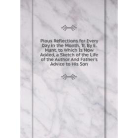 

Книга Pious Reflections for Every Day in the Month, Tr. By E. Mant. to Which Is Now Added, a Sketch of the Life of the Author And Father's Advice to H
