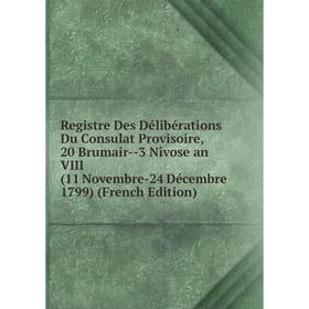 

Книга Registre Des Délibérations Du Consulat Provisoire, 20 Brumair-3 Nîvose an VIII (11 Novembre-24 Décembre 1799) (French Edition)