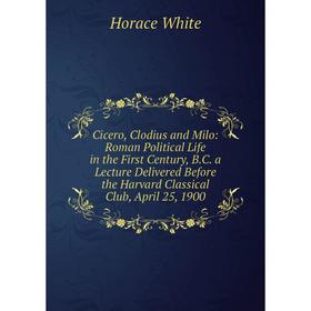 

Книга Cicero, Clodius and Milo: Roman Political Life in the First Century, B. C. a Lecture Delivered Before the Harvard Classical Club, April 25, 1900