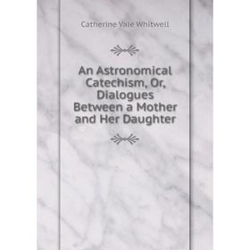 

Книга An Astronomical Catechism, Or, Dialogues Between a Mother and Her Daughter