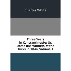 

Книга Three Years in Constantinople: Or, Domestic Manners of the Turks in 1844, Volume 1