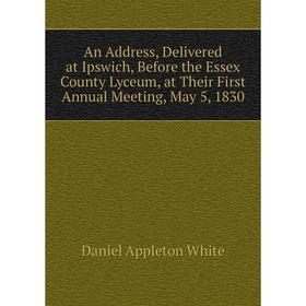 

Книга An Address, Delivered at Ipswich, Before the Essex County Lyceum, at Their First Annual Meeting, May 5, 1830
