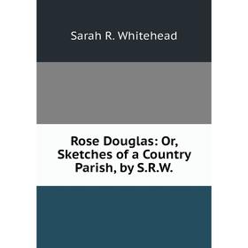 

Книга Rose Douglas: Or, Sketches of a Country Parish, by S. R. W.