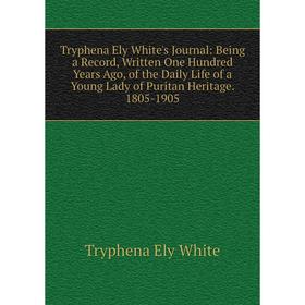 

Книга Tryphena Ely White's Journal: Being a Record, Written One Hundred Years Ago, of the Daily Life of a Young Lady of Puritan Heritage. 1805-1905