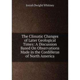 

Книга The Climatic Changes of Later Geological Times: A Discussion Based On Observations Made in the Cordilleras of North America