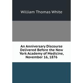 

Книга An Anniversary Discourse Delivered Before the New York Academy of Medicine, November 16, 1876