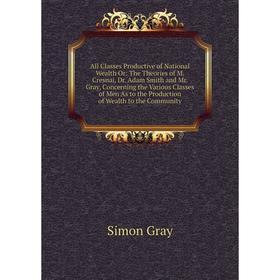 

Книга All Classes Productive of National Wealth Or: The Theories of M. Cresnai, Dr. Adam Smith and Mr. Gray, Concerning the Various Classes of Men As