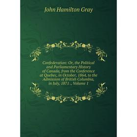 

Книга Confederation: Or, the Political and Parliamentary History of Canada, from the Conference at Quebec, in October, 1864, to the Admission of Briti