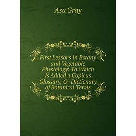 

Книга First Lessons in Botany and Vegetable Physiology: To Which Is Added a Copious Glossary, Or Dictionary of Botanical Terms