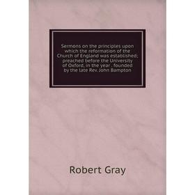 

Книга Sermons on the principles upon which the reformation of the Church of England was established; preached before the University of Oxford, in the