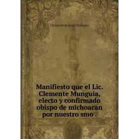 

Книга Manifiesto que el Lic Clemente Munguia, electo y confirmado obispo de michoacan por nuestro smo