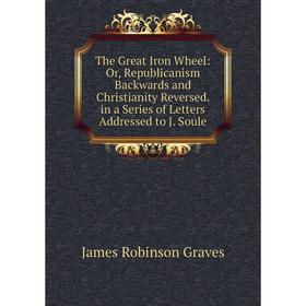 

Книга The Great Iron Wheel: Or, Republicanism Backwards and Christianity Reversed. in a Series of Letters Addressed to J. Soule