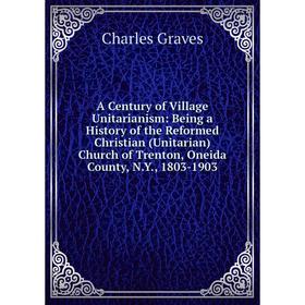 

Книга A Century of Village Unitarianism: Being a History of the Reformed Christian (Unitarian) Church of Trenton, Oneida County, N. Y., 1803-1903