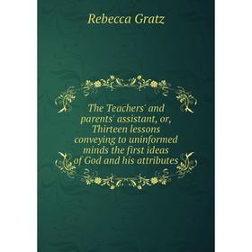 

Книга The Teachers' and parents' assistant, or, Thirteen lessons conveying to uninformed minds the first ideas of God and his attributes