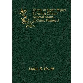 

Книга Cotton in Egypt: Report by Acting Consul-General Grant, of Cairo, Volume 5