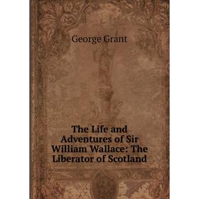 

Книга The Life and Adventures of Sir William Wallace: The Liberator of Scotland