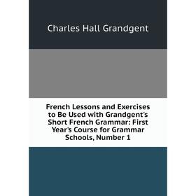 

Книга French Lessons and Exercises to Be Used with Grandgent's Short French Grammar: First Year's Course for Grammar Schools, Number 1