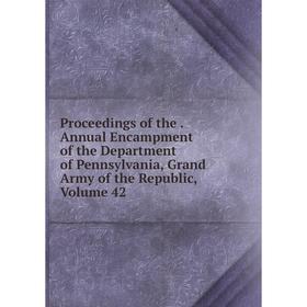 

Книга Proceedings of the. Annual Encampment of the Department of Pennsylvania, Grand Army of the Republic, Volume 42