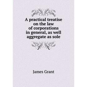 

Книга A practical treatise on the law of corporations in general, as well aggregate as sole