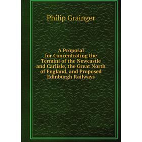 

Книга A Proposal for Concentrating the Termini of the Newcastle and Carlisle, the Great North of England, and Proposed Edinburgh Railways