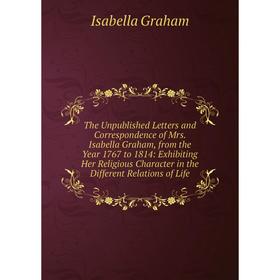 

Книга The Unpublished Letters and Correspondence of Mrs. Isabella Graham, from the Year 1767 to 1814: Exhibiting Her Religious Character in the Differ