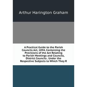 

Книга A Practical Guide to the Parish Councils Act, 1894, Containing the Provisions of the Act Relating to Parish Meetings and Councils, District Coun