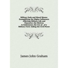 

Книга Military Ends and Moral Means: Exemplifying the Higher Influences Affecting Military Life and Character; the Motives to Enlistment; the Use of o