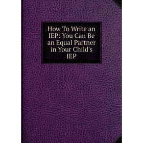 

Книга How To Write an IEP: You Can Be an Equal Partner in Your Child's IEP
