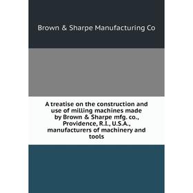 

Книга A treatise on the construction and use of milling machines made by Brown Sharpe mfg. co., Providence, R. I., U. S. A., manufacturers of machin