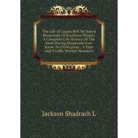 

Книга The Life Of Logan Belt He Noted Desperado Of Southern Illinois: A Complete Life History Of The Most Daring Desperado Ever Know To Civilization;