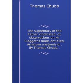 

Книга The supremacy of the Father vindicated; or, observations on Mr Claggett's book, entit'led, Arianism anatomis'd.. By Thomas Chubb,.