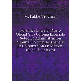 

Книга Polémica Entre El Diario Oficial Y La Colonia Española Sobre La Administración Vireinal En Nueva-España Y La Colonización En México. (Spanish Ed