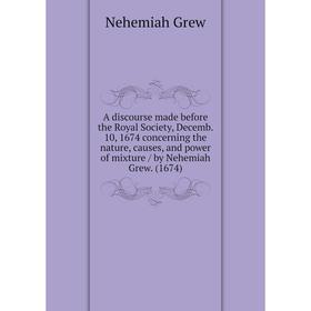 

Книга A discourse made before the Royal Society, Decemb. 10, 1674 concerning the nature, causes, and power of mixture / by Nehemiah Grew. (1674)