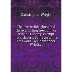 

Книга The irresistible glory, and the everlasting freedom: or religious liberty, exempt from slavery. Being an entire new work. By Christopher Wright.