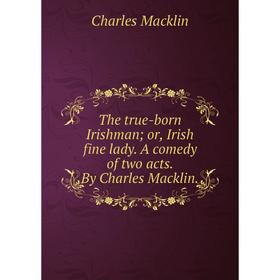 

Книга The true-born Irishman; or, Irish fine lady. A comedy of two acts. By Charles Macklin.