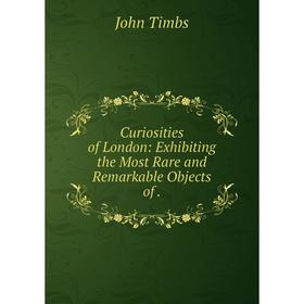 

Книга Curiosities of London: Exhibiting the Most Rare and Remarkable Objects of.