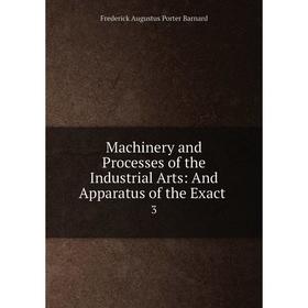 

Книга Machinery and Processes of the Industrial Arts: And Apparatus of the Exact 3