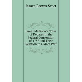 

Книга James Madison's Notes of Debates in the Federal Convention of 1787 and Their Relation to a More Perf