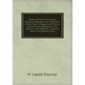 

Книга History of Clinton County, Indiana: Together with Sketches of Its Cities, Villages and Towns, Educational, Religious, Civil, Military, and Polit